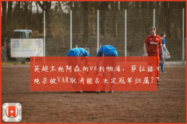 英超末轮阿森纳vs利物浦，萨拉赫绝杀被VAR取消能否决定冠军归属？